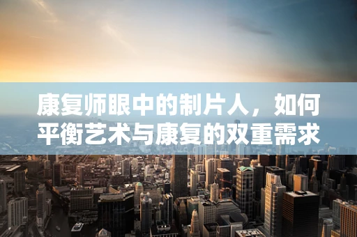 康复师眼中的制片人，如何平衡艺术与康复的双重需求？