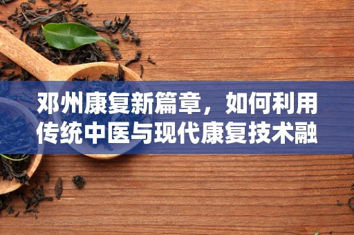 邓州康复新篇章，如何利用传统中医与现代康复技术融合，促进偏瘫患者全面恢复？
