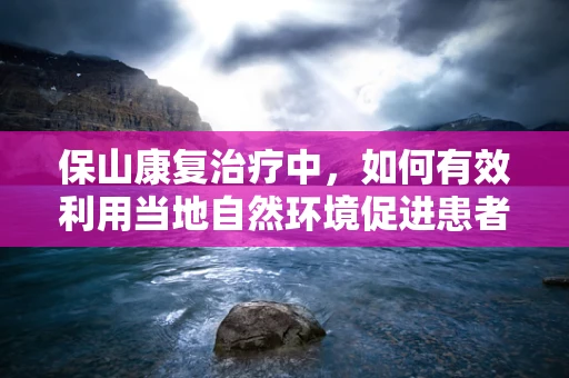 保山康复治疗中，如何有效利用当地自然环境促进患者恢复？