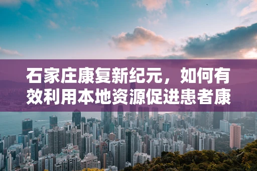 石家庄康复新纪元，如何有效利用本地资源促进患者康复？