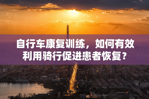 自行车康复训练，如何有效利用骑行促进患者恢复？