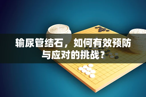 输尿管结石，如何有效预防与应对的挑战？