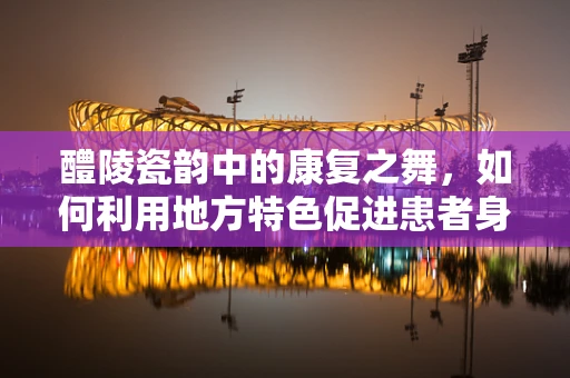 醴陵瓷韵中的康复之舞，如何利用地方特色促进患者身心复健？