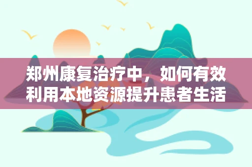 郑州康复治疗中，如何有效利用本地资源提升患者生活质量？