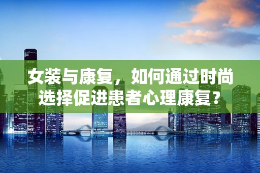 女装与康复，如何通过时尚选择促进患者心理康复？
