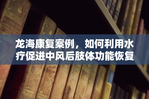 龙海康复案例，如何利用水疗促进中风后肢体功能恢复？