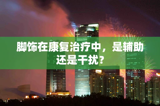 脚饰在康复治疗中，是辅助还是干扰？