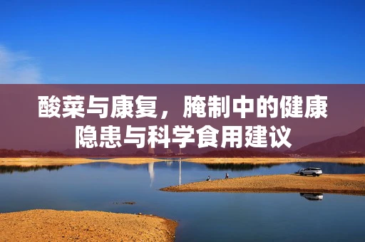 酸菜与康复，腌制中的健康隐患与科学食用建议