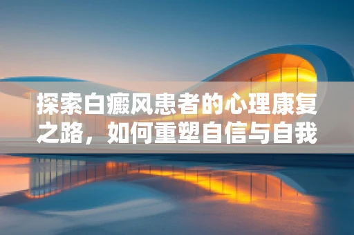 探索白癜风患者的心理康复之路，如何重塑自信与自我接纳？