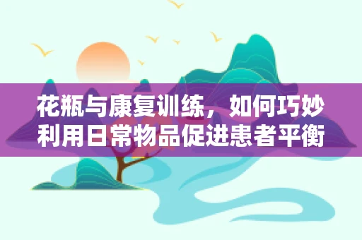 花瓶与康复训练，如何巧妙利用日常物品促进患者平衡能力？