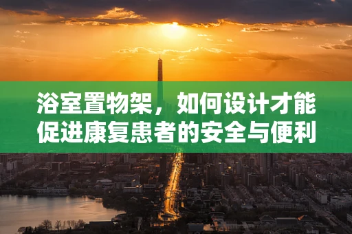 浴室置物架，如何设计才能促进康复患者的安全与便利？