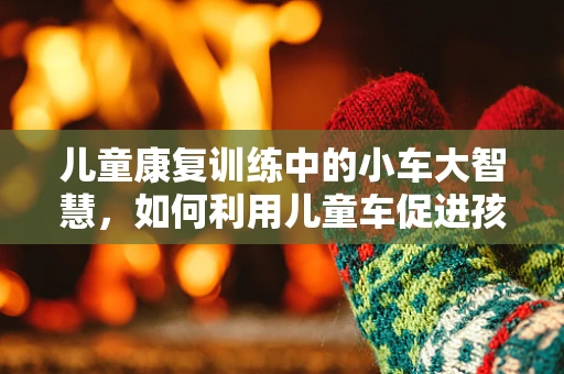 儿童康复训练中的小车大智慧，如何利用儿童车促进孩子运动功能发展？