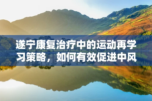 遂宁康复治疗中的运动再学习策略，如何有效促进中风患者上肢功能恢复？