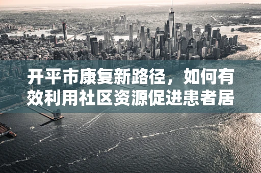 开平市康复新路径，如何有效利用社区资源促进患者居家康复？