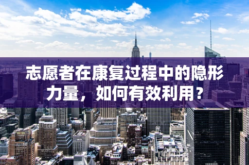 志愿者在康复过程中的隐形力量，如何有效利用？