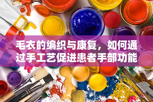 毛衣的编织与康复，如何通过手工艺促进患者手部功能恢复？
