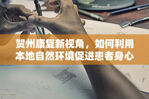 贺州康复新视角，如何利用本地自然环境促进患者身心康复？