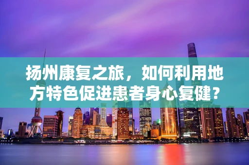 扬州康复之旅，如何利用地方特色促进患者身心复健？