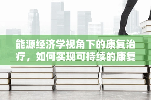 能源经济学视角下的康复治疗，如何实现可持续的康复服务？