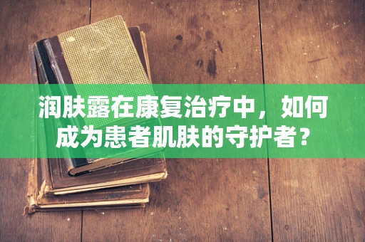 润肤露在康复治疗中，如何成为患者肌肤的守护者？