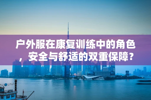 户外服在康复训练中的角色，安全与舒适的双重保障？