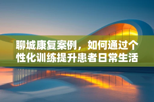 聊城康复案例，如何通过个性化训练提升患者日常生活能力？