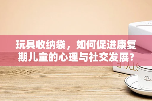 玩具收纳袋，如何促进康复期儿童的心理与社交发展？