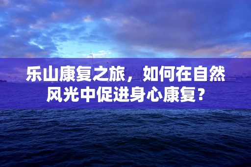 乐山康复之旅，如何在自然风光中促进身心康复？
