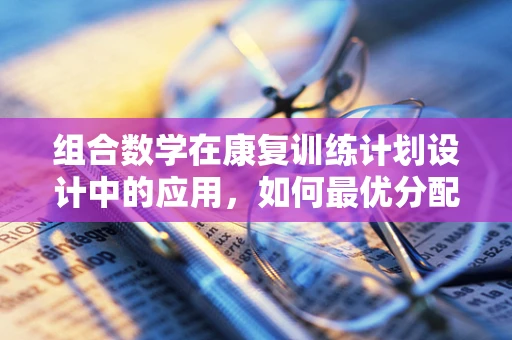 组合数学在康复训练计划设计中的应用，如何最优分配训练任务？