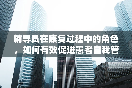辅导员在康复过程中的角色，如何有效促进患者自我管理能力？