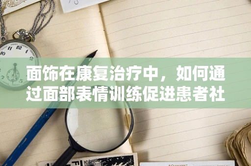 面饰在康复治疗中，如何通过面部表情训练促进患者社交能力？