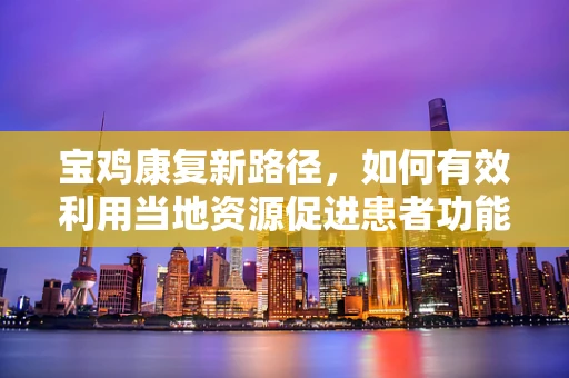 宝鸡康复新路径，如何有效利用当地资源促进患者功能恢复？