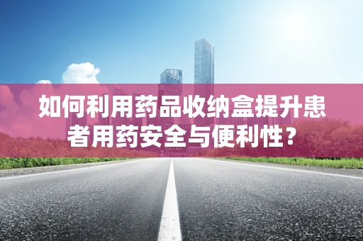 如何利用药品收纳盒提升患者用药安全与便利性？
