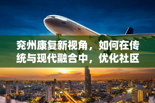 兖州康复新视角，如何在传统与现代融合中，优化社区康复服务？