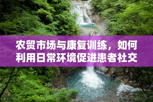 农贸市场与康复训练，如何利用日常环境促进患者社交与功能恢复？