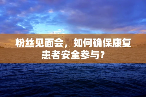 粉丝见面会，如何确保康复患者安全参与？