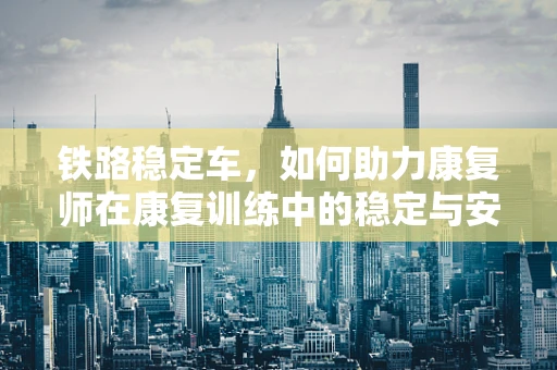 铁路稳定车，如何助力康复师在康复训练中的稳定与安全？