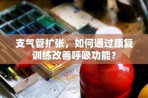 支气管扩张，如何通过康复训练改善呼吸功能？