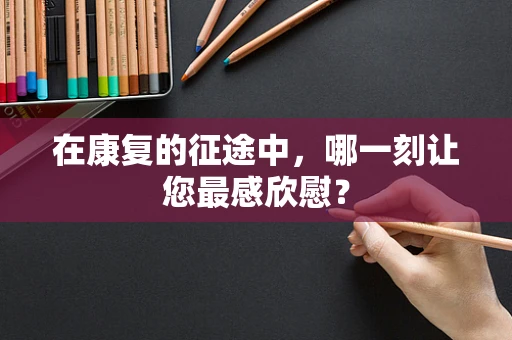 在康复的征途中，哪一刻让您最感欣慰？