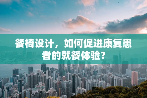 餐椅设计，如何促进康复患者的就餐体验？