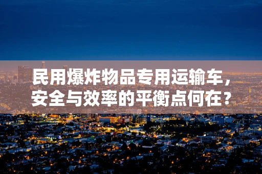 民用爆炸物品专用运输车，安全与效率的平衡点何在？