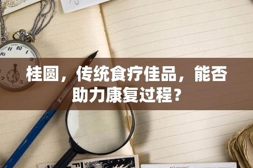 桂圆，传统食疗佳品，能否助力康复过程？