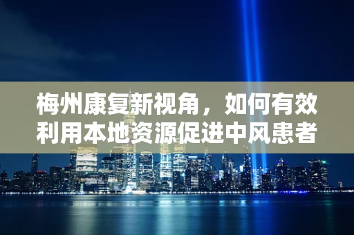 梅州康复新视角，如何有效利用本地资源促进中风患者康复？