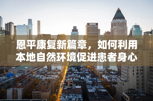 恩平康复新篇章，如何利用本地自然环境促进患者身心康复？