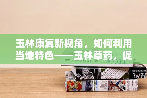 玉林康复新视角，如何利用当地特色——玉林草药，促进患者康复？