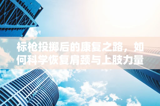 标枪投掷后的康复之路，如何科学恢复肩颈与上肢力量？