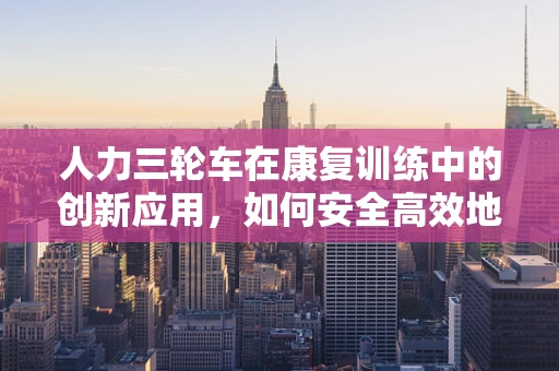 人力三轮车在康复训练中的创新应用，如何安全高效地辅助患者移动？
