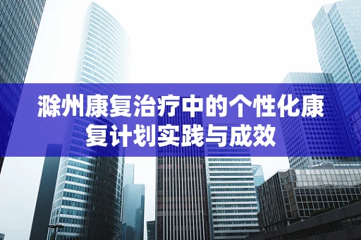 滁州康复治疗中的个性化康复计划实践与成效