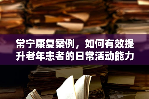 常宁康复案例，如何有效提升老年患者的日常活动能力？