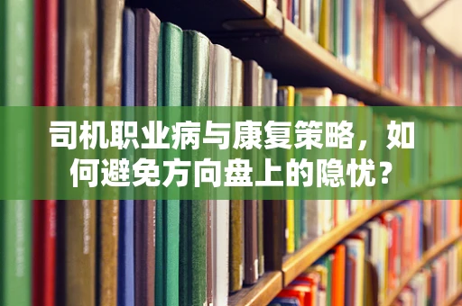 司机职业病与康复策略，如何避免方向盘上的隐忧？